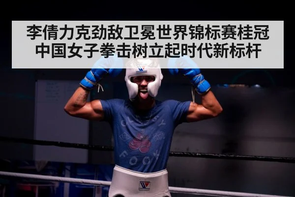李倩力克劲敌卫冕世界锦标赛桂冠 中国女子拳击树立起时代新标杆