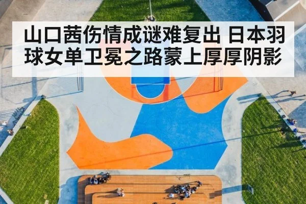 山口茜伤情成谜难复出 日本羽球女单卫冕之路蒙上厚厚阴影